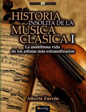 HISTORIA INSÓLITA DE LA MÚSICA CLÁSICA I. LA ASOMBROSA VIDA DE LOS ARTISTAS MAS EXTRAORDINARIOS.